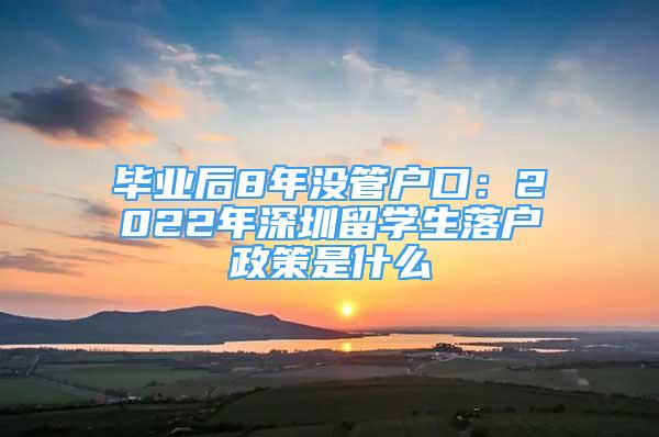 畢業(yè)后8年沒管戶口：2022年深圳留學(xué)生落戶政策是什么