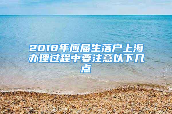 2018年應(yīng)屆生落戶上海辦理過程中要注意以下幾點