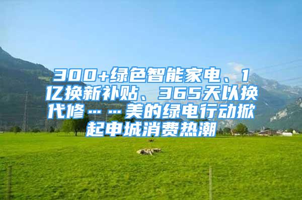 300+綠色智能家電、1億換新補(bǔ)貼、365天以換代修……美的綠電行動掀起申城消費(fèi)熱潮