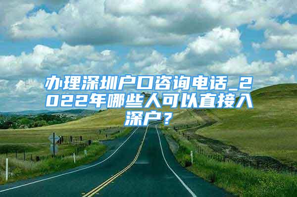 辦理深圳戶口咨詢電話_2022年哪些人可以直接入深戶？