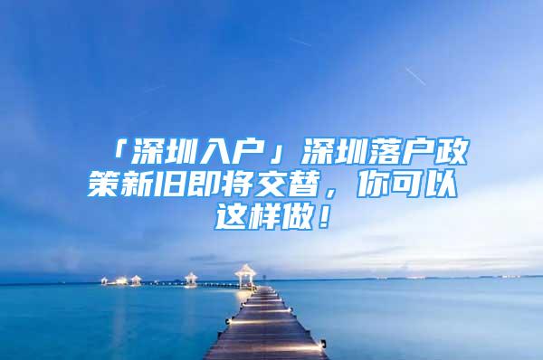 「深圳入戶」深圳落戶政策新舊即將交替，你可以這樣做！