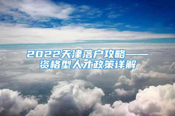 2022天津落戶攻略——資格型人才政策詳解