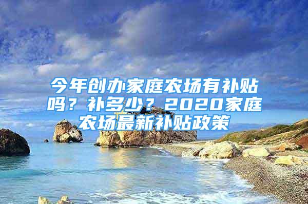 今年創(chuàng)辦家庭農(nóng)場有補(bǔ)貼嗎？補(bǔ)多少？2020家庭農(nóng)場最新補(bǔ)貼政策