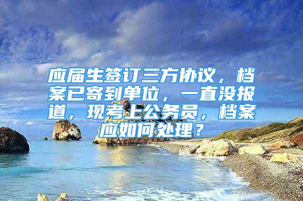 應(yīng)屆生簽訂三方協(xié)議，檔案已寄到單位，一直沒報(bào)道，現(xiàn)考上公務(wù)員，檔案應(yīng)如何處理？