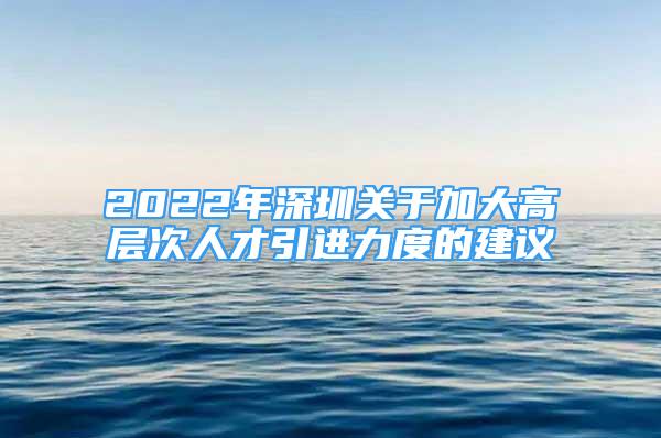 2022年深圳關于加大高層次人才引進力度的建議