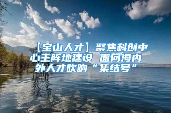 【寶山人才】聚焦科創(chuàng)中心主陣地建設(shè) 面向海內(nèi)外人才吹響“集結(jié)號”