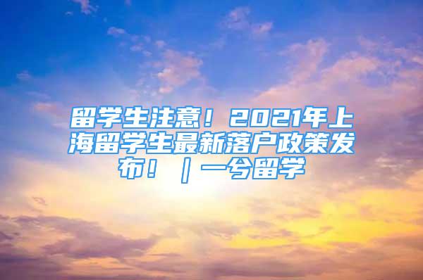 留學(xué)生注意！2021年上海留學(xué)生最新落戶政策發(fā)布?。毁饬魧W(xué)