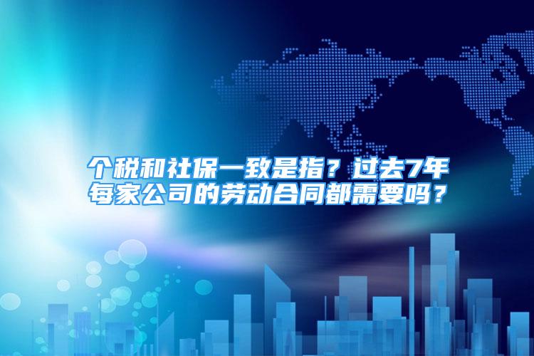 個稅和社保一致是指？過去7年每家公司的勞動合同都需要嗎？