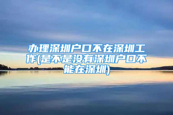 辦理深圳戶口不在深圳工作(是不是沒有深圳戶口不能在深圳)