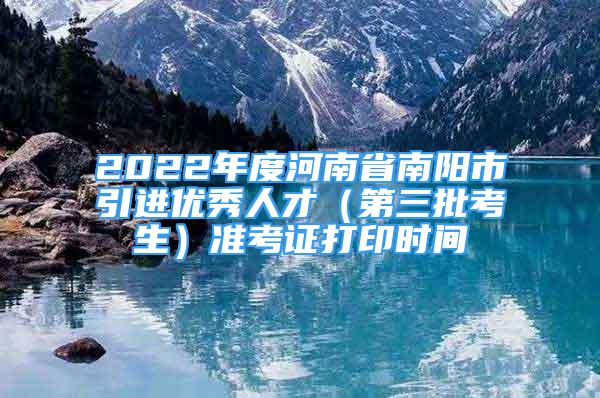 2022年度河南省南陽市引進(jìn)優(yōu)秀人才（第三批考生）準(zhǔn)考證打印時(shí)間