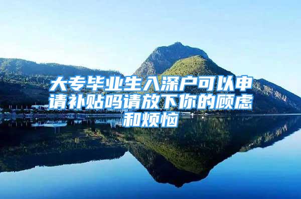 大專畢業(yè)生入深戶可以申請補貼嗎請放下你的顧慮和煩惱