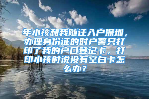 年小孩和我隨遷入戶深圳，辦理身份證的時(shí)戶警只打印了我的戶口登記卡，打印小孩時(shí)說(shuō)沒(méi)有空白卡怎么辦？