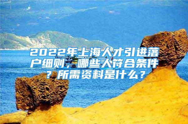 2022年上海人才引進(jìn)落戶細(xì)則，哪些人符合條件？所需資料是什么？