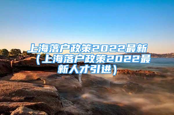 上海落戶政策2022最新（上海落戶政策2022最新人才引進(jìn)）