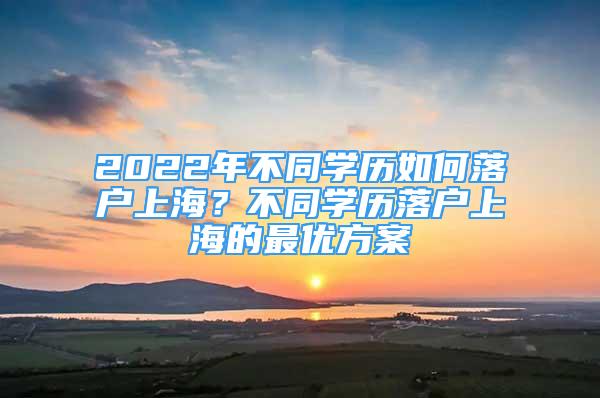 2022年不同學(xué)歷如何落戶上海？不同學(xué)歷落戶上海的最優(yōu)方案