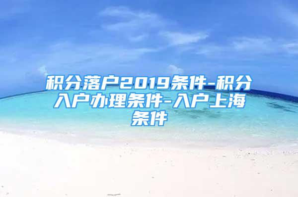 積分落戶2019條件-積分入戶辦理條件-入戶上海條件