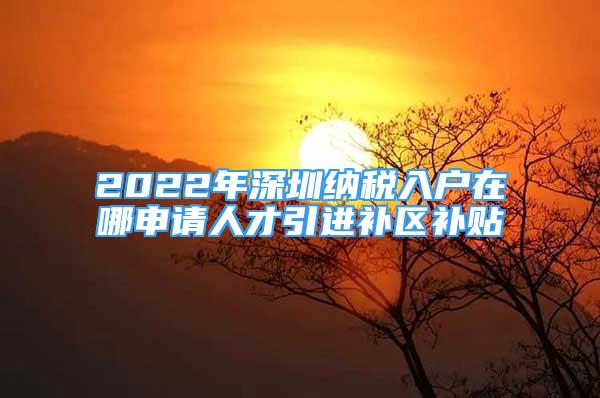 2022年深圳納稅入戶在哪申請(qǐng)人才引進(jìn)補(bǔ)區(qū)補(bǔ)貼