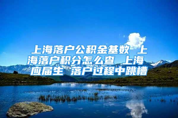 上海落戶公積金基數(shù) 上海落戶積分怎么查 上海 應(yīng)屆生 落戶過(guò)程中跳槽