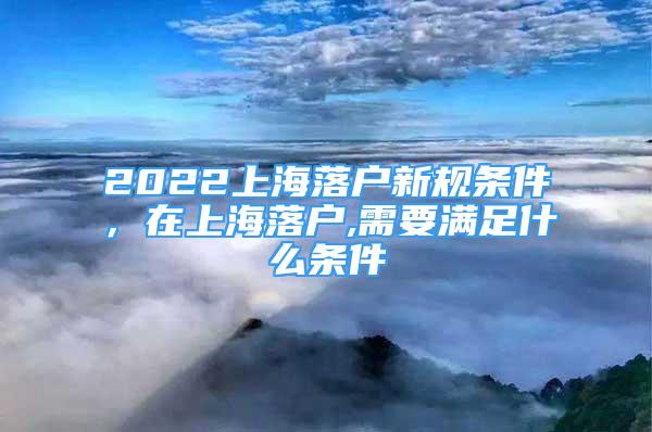 2022上海落戶新規(guī)條件，在上海落戶,需要滿足什么條件