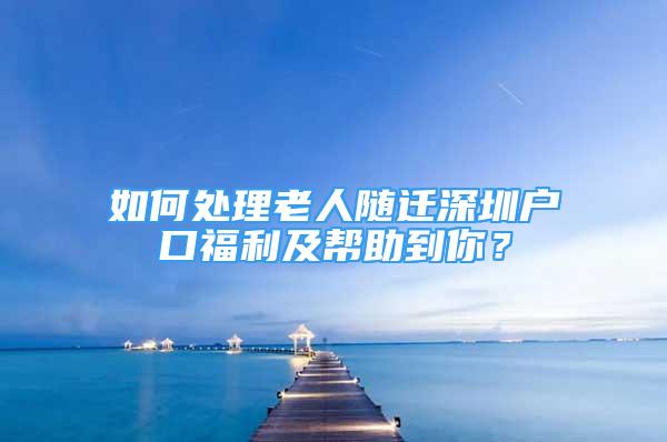 如何處理老人隨遷深圳戶口福利及幫助到你？