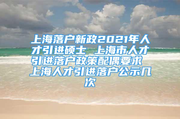 上海落戶新政2021年人才引進(jìn)碩士 上海市人才引進(jìn)落戶政策配偶要求 上海人才引進(jìn)落戶公示幾次