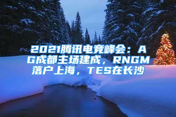 2021騰訊電競(jìng)峰會(huì)：AG成都主場(chǎng)建成，RNGM落戶(hù)上海，TES在長(zhǎng)沙