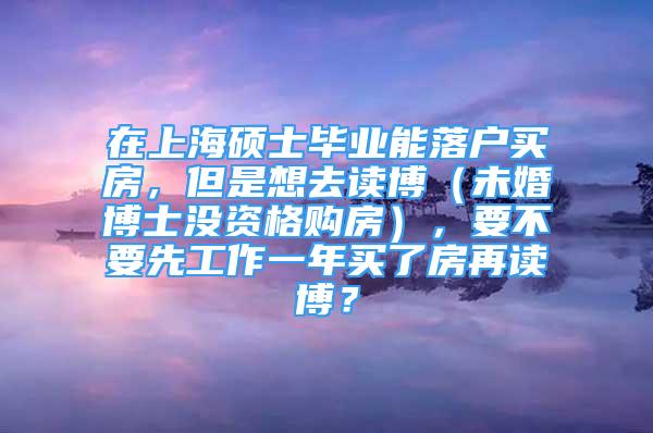 在上海碩士畢業(yè)能落戶買房，但是想去讀博（未婚博士沒資格購房），要不要先工作一年買了房再讀博？