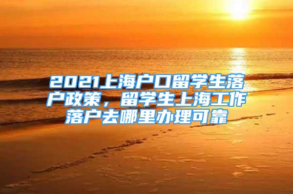 2021上海戶口留學(xué)生落戶政策，留學(xué)生上海工作落戶去哪里辦理可靠