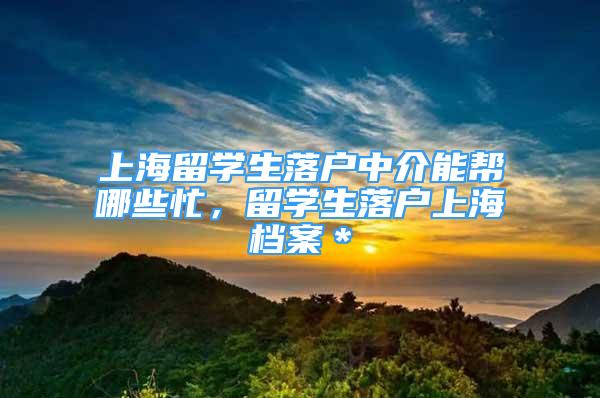 上海留學(xué)生落戶中介能幫哪些忙，留學(xué)生落戶上海檔案＊