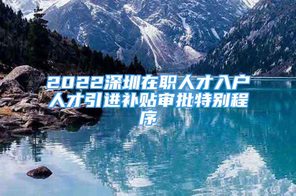 2022深圳在職人才入戶(hù)人才引進(jìn)補(bǔ)貼審批特別程序