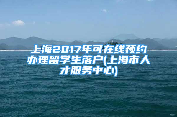 上海2017年可在線預約辦理留學生落戶(上海市人才服務中心)