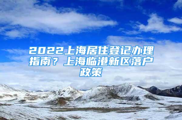 2022上海居住登記辦理指南？上海臨港新區(qū)落戶政策