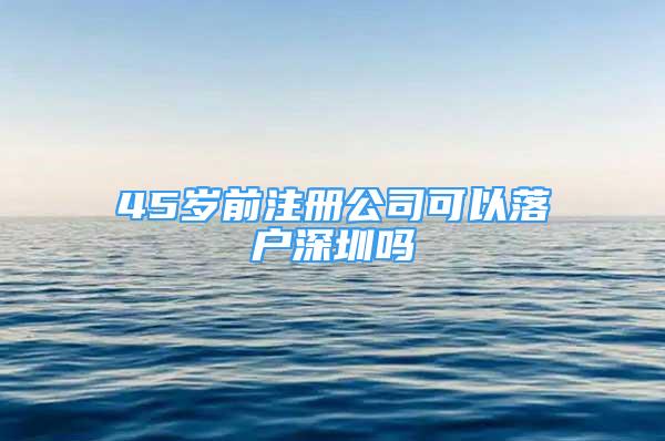 45歲前注冊(cè)公司可以落戶深圳嗎