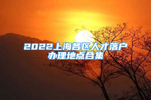 2022上海各區(qū)人才落戶辦理地點合集