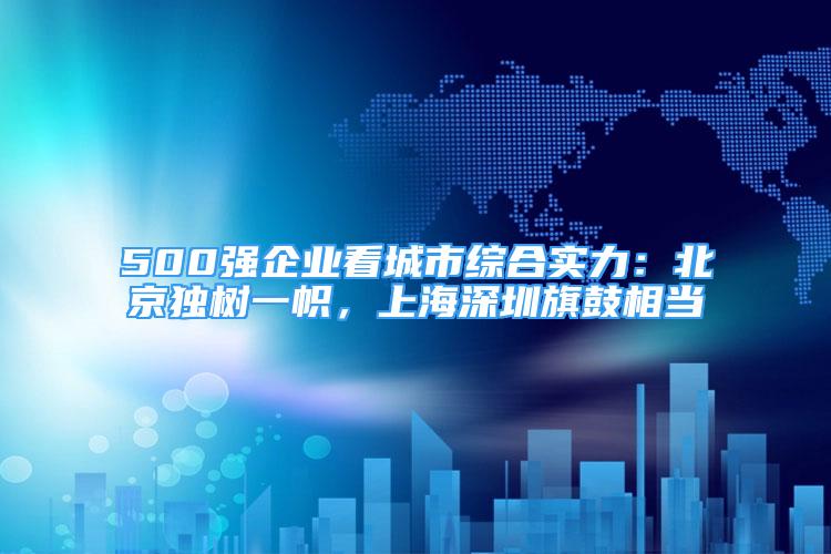 500強企業(yè)看城市綜合實力：北京獨樹一幟，上海深圳旗鼓相當