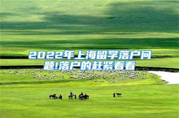 2022年上海留學(xué)落戶(hù)問(wèn)題!落戶(hù)的趕緊看看