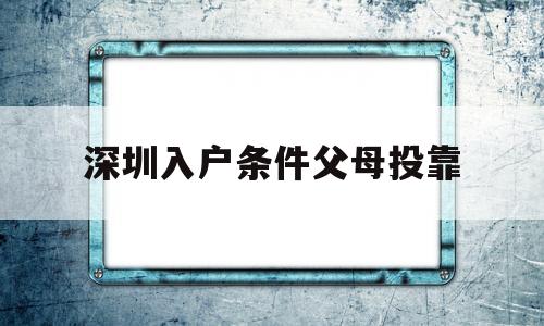 深圳入戶條件父母投靠(父母投靠子女需要什么條件) 本科入戶深圳