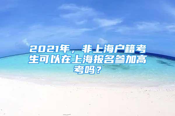 2021年，非上海戶籍考生可以在上海報名參加高考嗎？