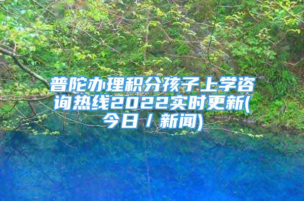 普陀辦理積分孩子上學(xué)咨詢熱線2022實時更新(今日／新聞)