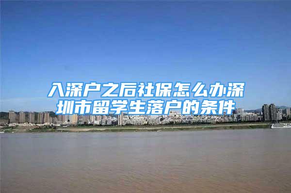 入深戶之后社保怎么辦深圳市留學(xué)生落戶的條件