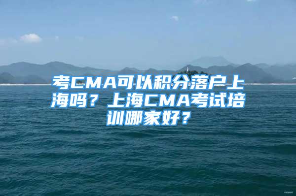 考CMA可以積分落戶上海嗎？上海CMA考試培訓(xùn)哪家好？