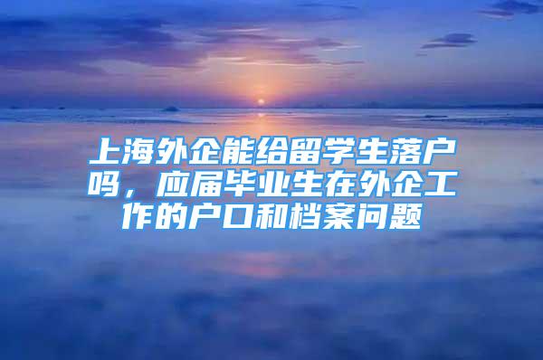 上海外企能給留學(xué)生落戶嗎，應(yīng)屆畢業(yè)生在外企工作的戶口和檔案問題