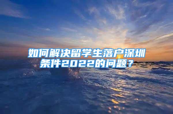 如何解決留學(xué)生落戶深圳條件2022的問題？