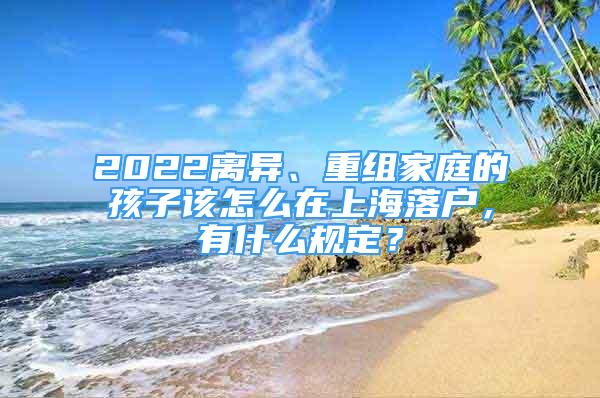 2022離異、重組家庭的孩子該怎么在上海落戶，有什么規(guī)定？