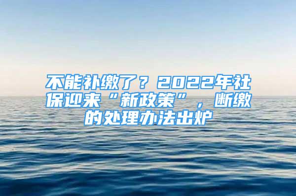 不能補(bǔ)繳了？2022年社保迎來“新政策”，斷繳的處理辦法出爐