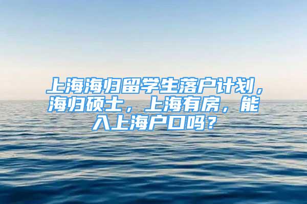 上海海歸留學(xué)生落戶計劃，海歸碩士，上海有房，能入上海戶口嗎？