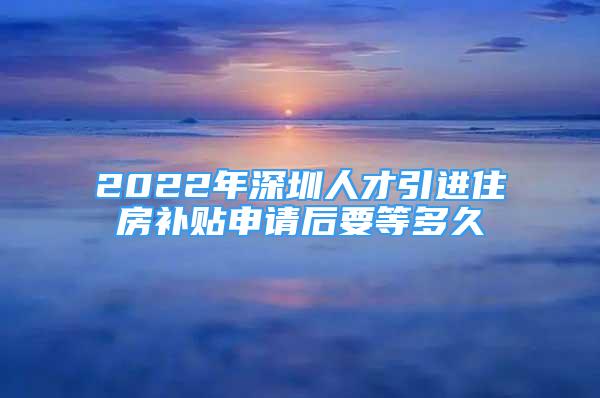 2022年深圳人才引進(jìn)住房補(bǔ)貼申請(qǐng)后要等多久