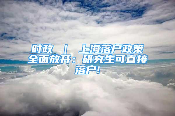 時政 ｜ 上海落戶政策全面放開：研究生可直接落戶!