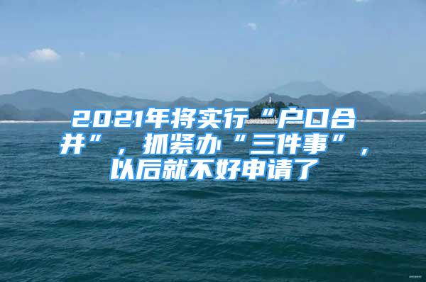 2021年將實行“戶口合并”，抓緊辦“三件事”，以后就不好申請了