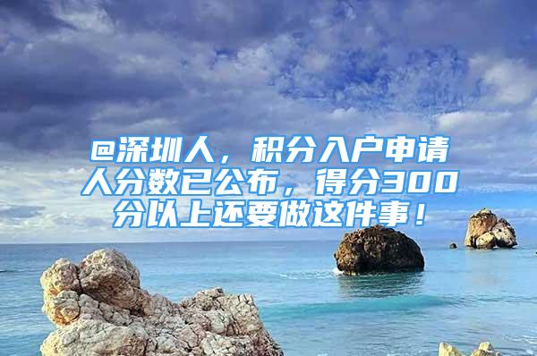 @深圳人，積分入戶申請(qǐng)人分?jǐn)?shù)已公布，得分300分以上還要做這件事！